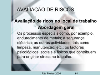 Rita Freitas 2006 61
AVALIAÇÃO DE RISCOS
Avaliação de ricos no local de trabalho
Abordagem geral
Os processos especiais como, por exemplo,
endurecimento de metais; a segurança
eléctrica; as outras actividades, tais como
limpeza, manutenção, etc.; os factores
psicológicos, sociais e físicos que contribuem
para originar stress no trabalho.
 
