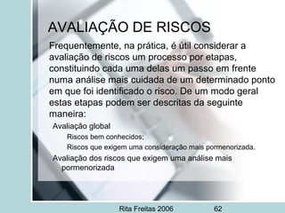 Rita Freitas 2006 62
AVALIAÇÃO DE RISCOS
Frequentemente, na prática, é útil considerar a
avaliação de riscos um processo por etapas,
constituindo cada uma delas um passo em frente
numa análise mais cuidada de um determinado ponto
em que foi identificado o risco. De um modo geral
estas etapas podem ser descritas da seguinte
maneira:
Avaliação global
Riscos bem conhecidos;
Riscos que exigem uma consideração mais pormenorizada.
Avaliação dos riscos que exigem uma análise mais
pormenorizada
 