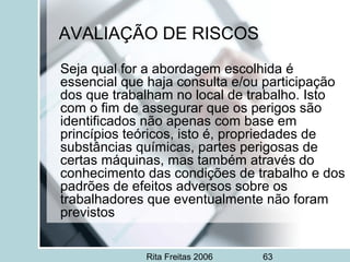 Rita Freitas 2006 63
AVALIAÇÃO DE RISCOS
Seja qual for a abordagem escolhida é
essencial que haja consulta e/ou participação
dos que trabalham no local de trabalho. Isto
com o fim de assegurar que os perigos são
identificados não apenas com base em
princípios teóricos, isto é, propriedades de
substâncias químicas, partes perigosas de
certas máquinas, mas também através do
conhecimento das condições de trabalho e dos
padrões de efeitos adversos sobre os
trabalhadores que eventualmente não foram
previstos
 