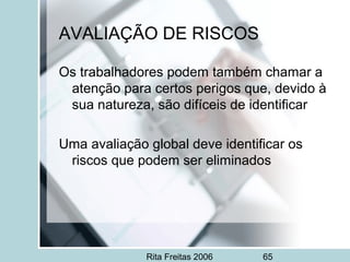 Rita Freitas 2006 65
AVALIAÇÃO DE RISCOS
Os trabalhadores podem também chamar a
atenção para certos perigos que, devido à
sua natureza, são difíceis de identificar
Uma avaliação global deve identificar os
riscos que podem ser eliminados
 