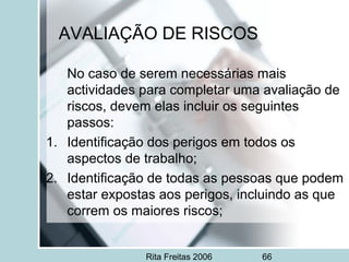 Rita Freitas 2006 66
AVALIAÇÃO DE RISCOS
No caso de serem necessárias mais
actividades para completar uma avaliação de
riscos, devem elas incluir os seguintes
passos:
1. Identificação dos perigos em todos os
aspectos de trabalho;
2. Identificação de todas as pessoas que podem
estar expostas aos perigos, incluindo as que
correm os maiores riscos;
 