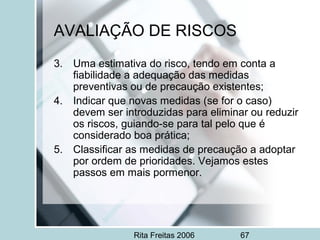 Rita Freitas 2006 67
AVALIAÇÃO DE RISCOS
3. Uma estimativa do risco, tendo em conta a
fiabilidade a adequação das medidas
preventivas ou de precaução existentes;
4. Indicar que novas medidas (se for o caso)
devem ser introduzidas para eliminar ou reduzir
os riscos, guiando-se para tal pelo que é
considerado boa prática;
5. Classificar as medidas de precaução a adoptar
por ordem de prioridades. Vejamos estes
passos em mais pormenor.
 