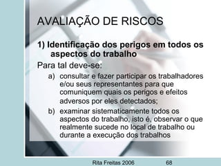 Rita Freitas 2006 68
AVALIAÇÃO DE RISCOS
1) Identificação dos perigos em todos os
aspectos do trabalho
Para tal deve-se:
a) consultar e fazer participar os trabalhadores
e/ou seus representantes para que
comuniquem quais os perigos e efeitos
adversos por eles detectados;
b) examinar sistematicamente todos os
aspectos do trabalho, isto é, observar o que
realmente sucede no local de trabalho ou
durante a execução dos trabalhos
 