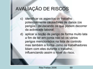 Rita Freitas 2006 69
AVALIAÇÃO DE RISCOS
c) identificar os aspectos do trabalho
potencialmente causadores de danos (os
perigos), destacando os que podem decorrer
da actividade laboral;
d) aplicar a noção de perigo de forma muito lata
a fim de ter em conta não só os vários
perigos mencionados na lista de controlo
mas também a forma como os trabalhadores
lidam com eles durante o trabalho,
influenciando assim o nível do risco.
 