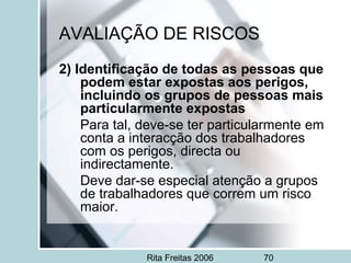 Rita Freitas 2006 70
AVALIAÇÃO DE RISCOS
2) Identificação de todas as pessoas que
podem estar expostas aos perigos,
incluindo os grupos de pessoas mais
particularmente expostas
Para tal, deve-se ter particularmente em
conta a interacção dos trabalhadores
com os perigos, directa ou
indirectamente.
Deve dar-se especial atenção a grupos
de trabalhadores que correm um risco
maior.
 