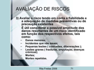 Rita Freitas 2006 71
AVALIAÇÃO DE RISCOS
3) Avaliar o risco tendo em conta a fiabilidade e
a adequação de medidas preventivas ou de
precaução existentes
É útil considerar a possível amplitude dos
danos resultantes de um risco identificado
em função dos respectivos efeitos, tais
como:
– Danos menores;
– Incidentes que não lesam;
– Pequenas lesões ( contusões, dilacerações );
– Lesões graves ( fracturas, amputação, doenças
crónicas);
– Mortes;
– Mortes repetidas.
 