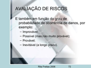 Rita Freitas 2006 72
AVALIAÇÃO DE RISCOS
E também em função do grau de
probabilidade de ocorrência de danos, por
exemplo:
– Improvável;
– Possível (mas não muito provável);
– Provável;
– Inevitável (a longo prazo).
 