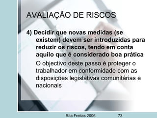 Rita Freitas 2006 73
AVALIAÇÃO DE RISCOS
4) Decidir que novas medidas (se
existem) devem ser introduzidas para
reduzir os riscos, tendo em conta
aquilo que é considerado boa prática
O objectivo deste passo é proteger o
trabalhador em conformidade com as
disposições legislativas comunitárias e
nacionais
 