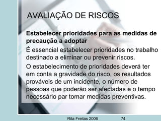 Rita Freitas 2006 74
AVALIAÇÃO DE RISCOS
Estabelecer prioridades para as medidas de
precaução a adoptar
É essencial estabelecer prioridades no trabalho
destinado a eliminar ou prevenir riscos.
O estabelecimento de prioridades deverá ter
em conta a gravidade do risco, os resultados
prováveis de um incidente, o número de
pessoas que poderão ser afectadas e o tempo
necessário par tomar medidas preventivas.
 