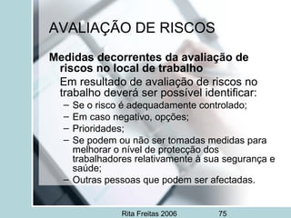 Rita Freitas 2006 75
AVALIAÇÃO DE RISCOS
Medidas decorrentes da avaliação de
riscos no local de trabalho
Em resultado de avaliação de riscos no
trabalho deverá ser possível identificar:
– Se o risco é adequadamente controlado;
– Em caso negativo, opções;
– Prioridades;
– Se podem ou não ser tomadas medidas para
melhorar o nível de protecção dos
trabalhadores relativamente à sua segurança e
saúde;
– Outras pessoas que podem ser afectadas.
 