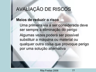 Rita Freitas 2006 77
AVALIAÇÃO DE RISCOS
Meios de reduzir o risco
Uma primeira via a ser considerada deve
ser sempre a eliminação do perigo
Algumas vezes poderá ser possível
substituir a máquina ou material ou
qualquer outra coisa que provoque perigo
por uma solução alternativa
 