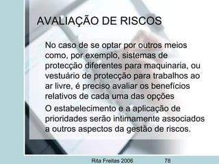Rita Freitas 2006 78
AVALIAÇÃO DE RISCOS
No caso de se optar por outros meios
como, por exemplo, sistemas de
protecção diferentes para maquinaria, ou
vestuário de protecção para trabalhos ao
ar livre, é preciso avaliar os benefícios
relativos de cada uma das opções
O estabelecimento e a aplicação de
prioridades serão intimamente associados
a outros aspectos da gestão de riscos.
 