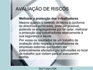 Rita Freitas 2006 79
AVALIAÇÃO DE RISCOS
Melhorar a protecção dos trabalhadores
Mesmo quando o controlo de riscos é conforme
às directrizes publicadas, pode ser possível,
podendo os empregadores por tal optar, melhorar
a protecção dos trabalhadores relativamente à
sua segurança e saúde
Por vezes os resultados de um trabalho de
avaliação dirão respeito a trabalhadores de
empresas externas que podem ser
potencialmente afectados por actividades no local
de trabalho que visitam para aí executarem
tarefas
 