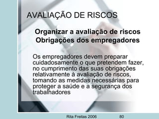 Rita Freitas 2006 80
AVALIAÇÃO DE RISCOS
Organizar a avaliação de riscos
Obrigações dos empregadores
Os empregadores devem preparar
cuidadosamente o que pretendem fazer,
no cumprimento das suas obrigações
relativamente à avaliação de riscos,
tomando as medidas necessárias para
proteger a saúde e a segurança dos
trabalhadores
 
