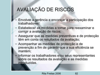 Rita Freitas 2006 82
AVALIAÇÃO DE RISCOS
– Envolver a gerência e encorajar a participação dos
trabalhadores;
– Estabelecer as medidas a tomar para reexaminar e
corrigir a avaliação de riscos;
– Assegurar que as medidas preventivas e de protecção
têm em conta os resultados da avaliação;
– Acompanhar as medidas de protecção e de
prevenção a fim de garantir que a sua eficiência se
mantém;
– Informar os trabalhadores e/ou seus representantes
sobre os resultados da avaliação e as medidas
introduzidas.
 