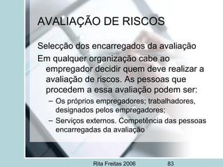 Rita Freitas 2006 83
AVALIAÇÃO DE RISCOS
Selecção dos encarregados da avaliação
Em qualquer organização cabe ao
empregador decidir quem deve realizar a
avaliação de riscos. As pessoas que
procedem a essa avaliação podem ser:
– Os próprios empregadores; trabalhadores,
designados pelos empregadores;
– Serviços externos. Competência das pessoas
encarregadas da avaliação
 