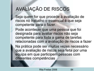 Rita Freitas 2006 84
AVALIAÇÃO DE RISCOS
Seja quem for que procede à avaliação de
riscos no trabalho o essencial é que seja
competente para o fazer.
Pode acontecer que uma pessoa que foi
designada para avaliar riscos não seja
competente para toda a gama de tarefas
relacionadas com a avaliação de riscos a fazer
Na prática pode ser muitas vezes necessário
que a avaliação de riscos seja feita por uma
equipa em que participem pessoas com
diferentes competências
 