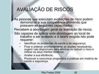 Rita Freitas 2006 85
AVALIAÇÃO DE RISCOS
As pessoas que executam avaliações de risco podem
demonstrar a sua competência provando que
possuem as seguintes capacidades:
Percebem a abordagem geral da avaliação de riscos;
São capazes de aplicar esta abordagem ao local de
trabalho a ser avaliado e à tarefa exigida Isto pode
requerer:
– Identificar os problemas de saúde e de segurança;
– Fixar e ordenar prioritariamente as acções necessárias,
sugerir vias disponíveis para eliminar ou reduzir o risco e
indicar os seus méritos relativos;
– Avaliar a sua eficiência;
– Promover e comunicar progressos e práticas em matéria de
saúde e segurança.
 