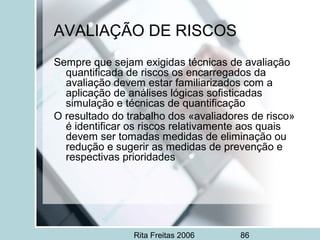 Rita Freitas 2006 86
AVALIAÇÃO DE RISCOS
Sempre que sejam exigidas técnicas de avaliação
quantificada de riscos os encarregados da
avaliação devem estar familiarizados com a
aplicação de análises lógicas sofisticadas
simulação e técnicas de quantificação
O resultado do trabalho dos «avaliadores de risco»
é identificar os riscos relativamente aos quais
devem ser tomadas medidas de eliminação ou
redução e sugerir as medidas de prevenção e
respectivas prioridades
 