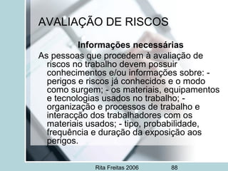Rita Freitas 2006 88
AVALIAÇÃO DE RISCOS
Informações necessárias
As pessoas que procedem à avaliação de
riscos no trabalho devem possuir
conhecimentos e/ou informações sobre: -
perigos e riscos já conhecidos e o modo
como surgem; - os materiais, equipamentos
e tecnologias usados no trabalho; -
organização e processos de trabalho e
interacção dos trabalhadores com os
materiais usados; - tipo, probabilidade,
frequência e duração da exposição aos
perigos.
 