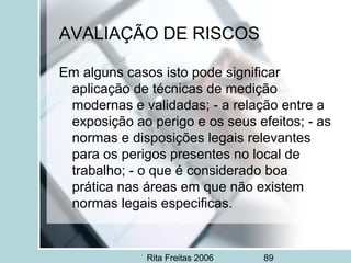 Rita Freitas 2006 89
AVALIAÇÃO DE RISCOS
Em alguns casos isto pode significar
aplicação de técnicas de medição
modernas e validadas; - a relação entre a
exposição ao perigo e os seus efeitos; - as
normas e disposições legais relevantes
para os perigos presentes no local de
trabalho; - o que é considerado boa
prática nas áreas em que não existem
normas legais especificas.
 