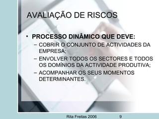 Rita Freitas 2006 9
AVALIAÇÃO DE RISCOS
• PROCESSO DINÂMICO QUE DEVE:
– COBRIR O CONJUNTO DE ACTIVIDADES DA
EMPRESA;
– ENVOLVER TODOS OS SECTORES E TODOS
OS DOMÍNIOS DA ACTIVIDADE PRODUTIVA;
– ACOMPANHAR OS SEUS MOMENTOS
DETERMINANTES.
 