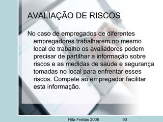 Rita Freitas 2006 90
AVALIAÇÃO DE RISCOS
No caso de empregados de diferentes
empregadores trabalharem no mesmo
local de trabalho os avaliadores podem
precisar de partilhar a informação sobre
riscos e as medidas de saúde e segurança
tomadas no local para enfrentar esses
riscos. Compete ao empregador facilitar
esta informação.
 