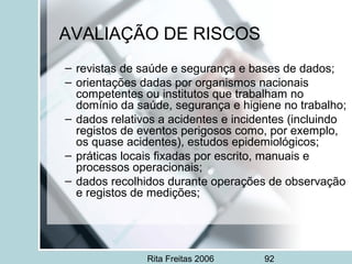 Rita Freitas 2006 92
AVALIAÇÃO DE RISCOS
– revistas de saúde e segurança e bases de dados;
– orientações dadas por organismos nacionais
competentes ou institutos que trabalham no
domínio da saúde, segurança e higiene no trabalho;
– dados relativos a acidentes e incidentes (incluindo
registos de eventos perigosos como, por exemplo,
os quase acidentes), estudos epidemiológicos;
– práticas locais fixadas por escrito, manuais e
processos operacionais;
– dados recolhidos durante operações de observação
e registos de medições;
 