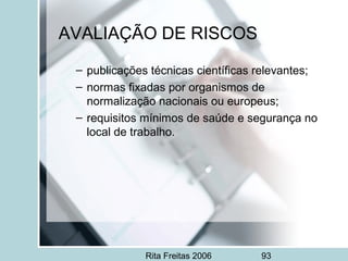 Rita Freitas 2006 93
AVALIAÇÃO DE RISCOS
– publicações técnicas científicas relevantes;
– normas fixadas por organismos de
normalização nacionais ou europeus;
– requisitos mínimos de saúde e segurança no
local de trabalho.
 