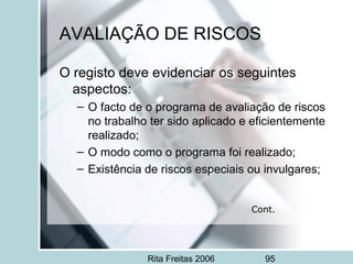 Rita Freitas 2006 95
AVALIAÇÃO DE RISCOS
O registo deve evidenciar os seguintes
aspectos:
– O facto de o programa de avaliação de riscos
no trabalho ter sido aplicado e eficientemente
realizado;
– O modo como o programa foi realizado;
– Existência de riscos especiais ou invulgares;
Cont.
 