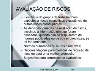 Rita Freitas 2006 96
AVALIAÇÃO DE RISCOS
– Existência de grupos de trabalhadores
expostos a riscos específicos e existência de
outros riscos preocupantes;
– As decisões tomadas na avaliação de riscos,
incluindo a informação em que foram
baseadas, quando não se dispuserem de
normas publicadas ou de outras directrizes, se
tal for pertinente;
– Normas publicadas ou outras directrizes;
– Recomendações para medidas de redução de
risco ou para uma melhor protecção;
– Sugestões para correcção de avaliações.
 