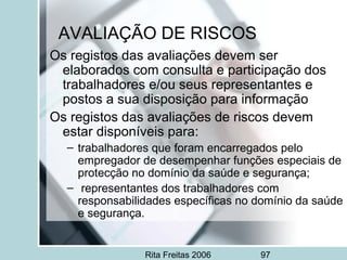 Rita Freitas 2006 97
AVALIAÇÃO DE RISCOS
Os registos das avaliações devem ser
elaborados com consulta e participação dos
trabalhadores e/ou seus representantes e
postos a sua disposição para informação
Os registos das avaliações de riscos devem
estar disponíveis para:
– trabalhadores que foram encarregados pelo
empregador de desempenhar funções especiais de
protecção no domínio da saúde e segurança;
– representantes dos trabalhadores com
responsabilidades específicas no domínio da saúde
e segurança.
 