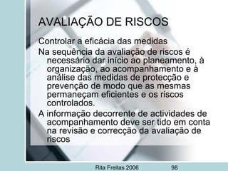 Rita Freitas 2006 98
AVALIAÇÃO DE RISCOS
Controlar a eficácia das medidas
Na sequência da avaliação de riscos é
necessário dar início ao planeamento, à
organização, ao acompanhamento e à
análise das medidas de protecção e
prevenção de modo que as mesmas
permaneçam eficientes e os riscos
controlados.
A informação decorrente de actividades de
acompanhamento deve ser tido em conta
na revisão e correcção da avaliação de
riscos
 