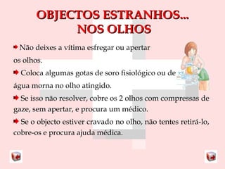 OOBBJJEECCTTOOSS EESSTTRRAANNHHOOSS...... 
NNOOSS OOLLHHOOSS 
Não deixes a vítima esfregar ou apertar 
os olhos. 
Coloca algumas gotas de soro fisiológico ou de 
água morna no olho atingido. 
Se isso não resolver, cobre os 2 olhos com compressas de 
gaze, sem apertar, e procura um médico. 
Se o objecto estiver cravado no olho, não tentes retirá-lo, 
cobre-os e procura ajuda médica. 
 