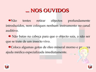 ...... NNOOSS OOUUVVIIDDOOSS 
Não tentes retirar objectos profundamente 
introduzidos, nem coloques nenhum instrumento no canal 
auditivo. 
Não batas na cabeça para que o objecto saia, a não ser 
que se trate de um insecto vivo. 
Coloca algumas gotas de óleo mineral morno e procura 
ajuda médica especializada imediatamente. 
 
