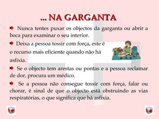...... NNAA GGAARRGGAANNTTAA 
Nunca tentes puxar os objectos da garganta ou abrir a 
boca para examinar o seu interior. 
Deixa a pessoa tossir com força, este é 
o recurso mais eficiente quando não há 
asfixia. 
Se o objecto tem arestas ou pontas e a pessoa reclamar 
de dor, procura um médico. 
Se a pessoa não consegue tossir com força, falar ou 
chorar, é sinal de que o objecto está obstruindo as vias 
respiratórias, o que significa que há asfixia. 
 