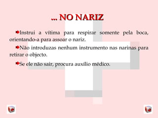 ...... NNOO NNAARRIIZZ 
Instrui a vítima para respirar somente pela boca, 
orientando-a para assoar o nariz. 
Não introduzas nenhum instrumento nas narinas para 
retirar o objecto. 
Se ele não sair, procura auxílio médico. 
 