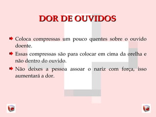 DDOORR DDEE OOUUVVIIDDOOSS 
Coloca compressas um pouco quentes sobre o ouvido 
doente. 
Essas compressas são para colocar em cima da orelha e 
não dentro do ouvido. 
Não deixes a pessoa assoar o nariz com força, isso 
aumentará a dor. 
 