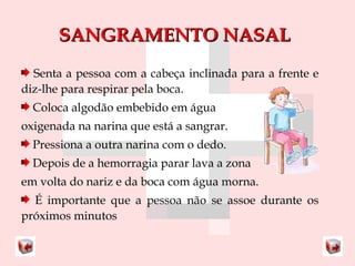 SSAANNGGRRAAMMEENNTTOO NNAASSAALL 
Senta a pessoa com a cabeça inclinada para a frente e 
diz-lhe para respirar pela boca. 
Coloca algodão embebido em água 
oxigenada na narina que está a sangrar. 
Pressiona a outra narina com o dedo. 
Depois de a hemorragia parar lava a zona 
em volta do nariz e da boca com água morna. 
É importante que a pessoa não se assoe durante os 
próximos minutos 
 