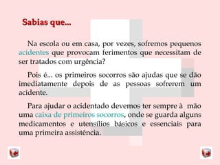 SSaabbiiaass qquuee...... 
Na escola ou em casa, por vezes, sofremos pequenos 
acidentes que provocam ferimentos que necessitam de 
ser tratados com urgência? 
Pois é... os primeiros socorros são ajudas que se dão 
imediatamente depois de as pessoas sofrerem um 
acidente. 
Para ajudar o acidentado devemos ter sempre à mão 
uma caixa de primeiros socorros, onde se guarda alguns 
medicamentos e utensílios básicos e essenciais para 
uma primeira assistência. 
 