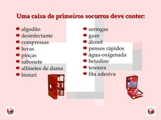 Uma caixa ddee pprriimmeeiirrooss ssooccoorrrrooss ddeevvee ccoonntteerr:: 
algodão 
desinfectante 
compressas 
luvas 
pinças 
sabonete 
alfinetes de dama 
bisturi 
seringas 
gaze 
álcool 
pensos rápidos 
água-oxigenada 
betadine 
tesoura 
fita adesiva 
 