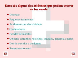 Estes ssããoo aallgguunnss ddooss aacciiddeenntteess qquuee ppooddeemm ooccoorrrreerr 
nnaa ttuuaa eessccoollaa:: 
Desmaio 
Pequenos ferimentos 
Acidentes com electricidade 
Queimaduras 
Picadas de insectos 
Objectos estranhos nos olhos, ouvidos, garganta e nariz 
Dor de ouvidos e de dentes 
Sangramento nasal 
 