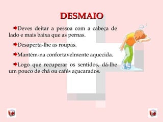 DDEESSMMAAIIOO 
Deves deitar a pessoa com a cabeça de 
lado e mais baixa que as pernas. 
Desaperta-lhe as roupas. 
Mantém-na confortavelmente aquecida. 
Logo que recuperar os sentidos, dá-lhe 
um pouco de chá ou cafés açucarados. 
 