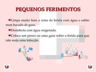PPEEQQUUEENNOOSS FFEERRIIMMEENNTTOOSS 
Limpa muito bem a zona da ferida com água e sabão 
num bocado de gaze. 
Desinfecta com água oxigenada. 
Coloca um penso ou uma gaze sobre a ferida para que 
não surja uma infecção. 
 