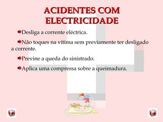 AACCIIDDEENNTTEESS CCOOMM 
EELLEECCTTRRIICCIIDDAADDEE 
Desliga a corrente eléctrica. 
Não toques na vítima sem previamente ter desligado 
a corrente. 
Previne a queda do sinistrado. 
Aplica uma compressa sobre a queimadura. 
 