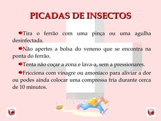 PPIICCAADDAASS DDEE IINNSSEECCTTOOSS 
Tira o ferrão com uma pinça ou uma agulha 
desinfectada. 
Não apertes a bolsa do veneno que se encontra na 
ponta do ferrão. 
Tenta não coçar a zona e lava-a, sem a pressionares. 
Fricciona com vinagre ou amoníaco para aliviar a dor 
ou podes ainda colocar uma compressa fria durante cerca 
de 10 minutos. 
 