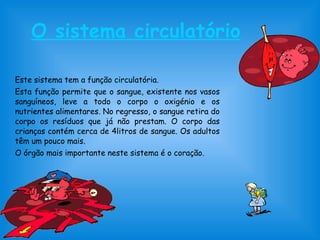 O sistema circulatório
Este sistema tem a função circulatória.
Esta função permite que o sangue, existente nos vasos
sanguíneos, leve a todo o corpo o oxigénio e os
nutrientes alimentares. No regresso, o sangue retira do
corpo os resíduos que já não prestam. O corpo das
crianças contém cerca de 4litros de sangue. Os adultos
têm um pouco mais.
O órgão mais importante neste sistema é o coração.
 