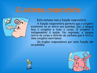 O sistema respiratório
Este sistema tem a função respiratória.
A função respiratória permite que o oxigénio
existente no ar entre nos pulmões. Daí, o sangue
leva o oxigénio a todo o corpo. O oxigénio é
indispensável à saúde. No regresso, o sangue
retira do corpo o dióxido de carbono que é tóxico.
Sem oxigénio morríamos.
Os órgãos responsáveis por esta função são
os pulmões.
 