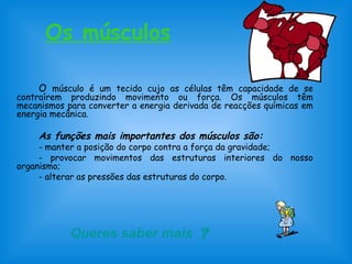 Os músculos
O músculo é um tecido cujo as células têm capacidade de se
contraírem produzindo movimento ou força. Os músculos têm
mecanismos para converter a energia derivada de reacções químicas em
energia mecânica.
As funções mais importantes dos músculos são:
- manter a posição do corpo contra a força da gravidade;
- provocar movimentos das estruturas interiores do nosso
organismo;
- alterar as pressões das estruturas do corpo.
Queres saber mais 
 