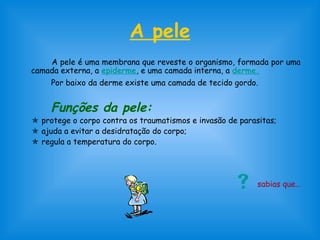 A pele
A pele é uma membrana que reveste o organismo, formada por uma
camada externa, a epiderme, e uma camada interna, a derme.
Por baixo da derme existe uma camada de tecido gordo.
Funções da pele:
 protege o corpo contra os traumatismos e invasão de parasitas;
 ajuda a evitar a desidratação do corpo;
 regula a temperatura do corpo.
 sabias que…
 